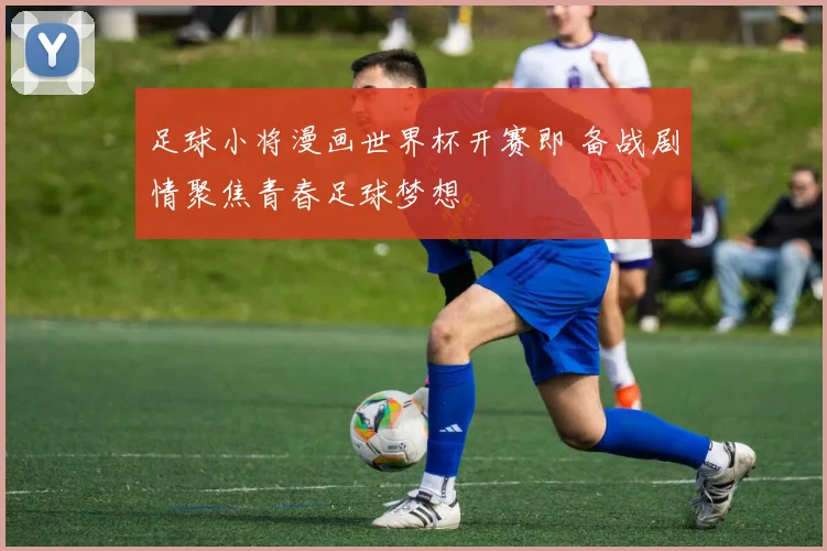 足球小将漫画世界杯开赛即 备战剧情聚焦青春足球梦想
