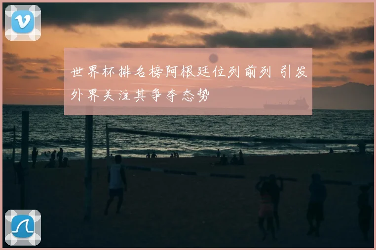 世界杯排名榜阿根廷位列前列 引发外界关注其争夺态势