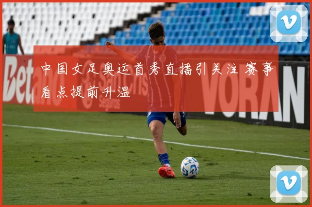 中国女足奥运首秀直播引关注 赛事看点提前升温