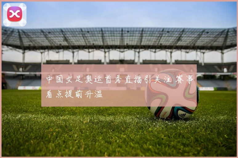 中国女足奥运首秀直播引关注 赛事看点提前升温
