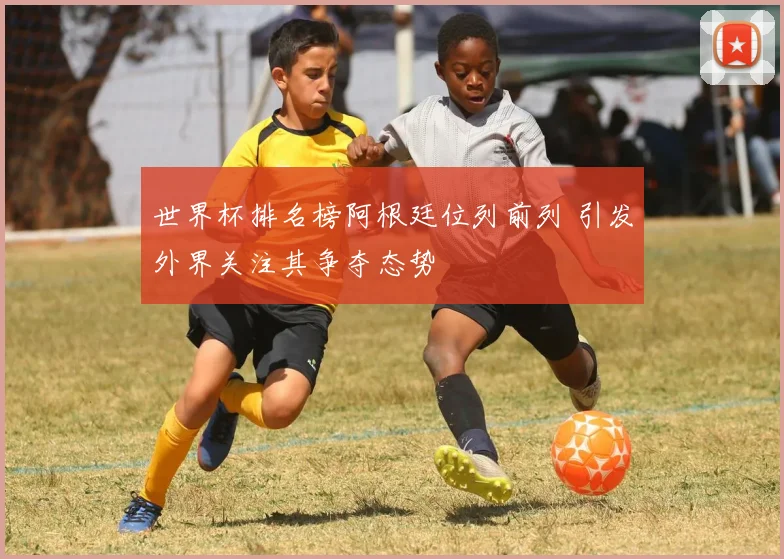 世界杯排名榜阿根廷位列前列 引发外界关注其争夺态势